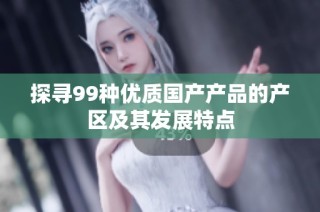 探寻99种优质国产产品的产区及其发展特点