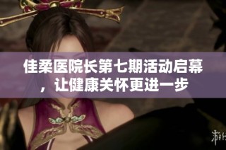 佳柔医院长第七期活动启幕，让健康关怀更进一步