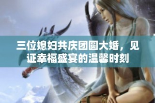 三位媳妇共庆团圆大婚，见证幸福盛宴的温馨时刻