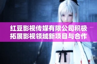 红豆影视传媒有限公司积极拓展影视领域新项目与合作计划