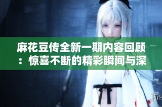 麻花豆传全新一期内容回顾：惊喜不断的精彩瞬间与深刻反思