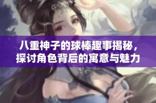 八重神子的球棒趣事揭秘，探讨角色背后的寓意与魅力