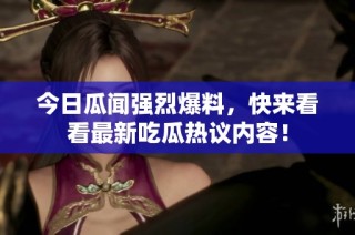 今日瓜闻强烈爆料，快来看看最新吃瓜热议内容！