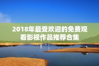 2018年最受欢迎的免费观看影视作品推荐合集