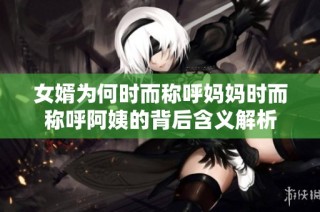 女婿为何时而称呼妈妈时而称呼阿姨的背后含义解析