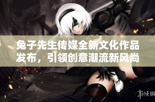 兔子先生传媒全新文化作品发布，引领创意潮流新风尚