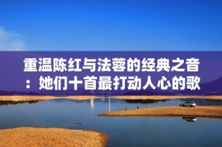 重温陈红与法蓉的经典之音：她们十首最打动人心的歌曲回顾