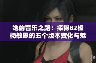 她的音乐之路：探秘82板杨敏思的五个版本变化与魅力