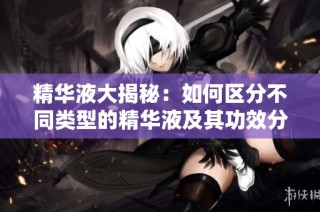 精华液大揭秘：如何区分不同类型的精华液及其功效分析
