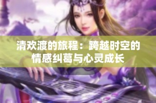 清欢渡的旅程：跨越时空的情感纠葛与心灵成长