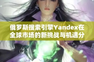 俄罗斯搜索引擎Yandex在全球市场的新挑战与机遇分析