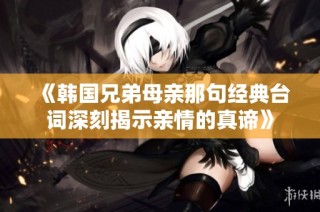 《韩国兄弟母亲那句经典台词深刻揭示亲情的真谛》