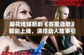 麻花传媒新剧《苏蜜清歌》精彩上线，演绎动人故事引发期待