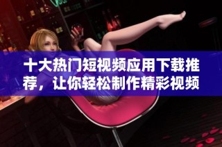 十大热门短视频应用下载推荐，让你轻松制作精彩视频