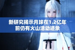 新研究揭示月球在1.2亿年前仍有火山活动迹象