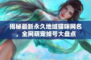 揭秘最新永久地域猫咪网名，全网萌宠绰号大盘点