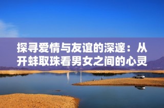 探寻爱情与友谊的深邃：从开蚌取珠看男女之间的心灵碰撞