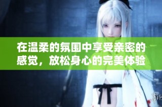 在温柔的氛围中享受亲密的感觉，放松身心的完美体验