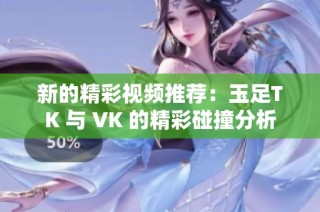 新的精彩视频推荐：玉足TK 与 VK 的精彩碰撞分析