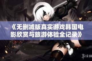 《无删减版真实游戏韩国电影欣赏与旅游体验全记录》