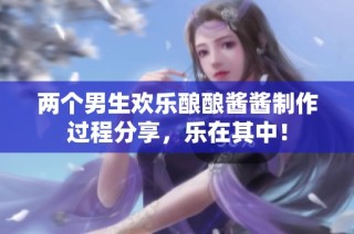 两个男生欢乐酿酿酱酱制作过程分享，乐在其中！