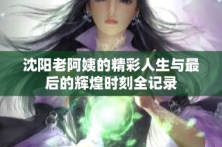 沈阳老阿姨的精彩人生与最后的辉煌时刻全记录
