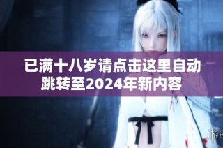 已满十八岁请点击这里自动跳转至2024年新内容