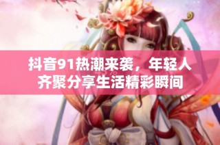 抖音91热潮来袭，年轻人齐聚分享生活精彩瞬间