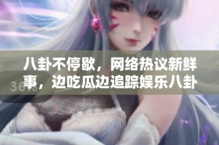 八卦不停歇，网络热议新鲜事，边吃瓜边追踪娱乐八卦动态