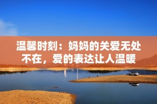 温馨时刻：妈妈的关爱无处不在，爱的表达让人温暖