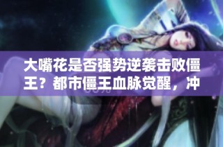 大嘴花是否强势逆袭击败僵王?都市僵王血脉觉醒,冲击巅峰之战!