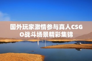 国外玩家激情参与真人CSGO战斗场景精彩集锦