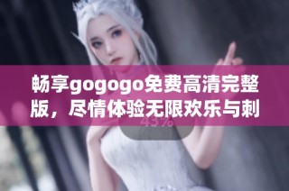 畅享gogogo免费高清完整版，尽情体验无限欢乐与刺激乐趣