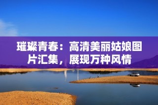 璀璨青春：高清美丽姑娘图片汇集，展现万种风情