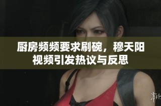 厨房频频要求刷碗，穆天阳视频引发热议与反思