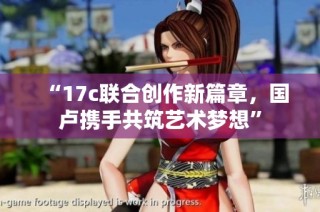 “17c联合创作新篇章，国卢携手共筑艺术梦想”