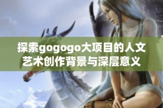 探索gogogo大项目的人文艺术创作背景与深层意义