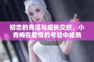 初恋的青涩与成长交织，小青梅在爱情的考验中成熟