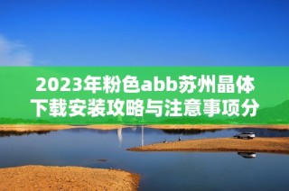 2023年粉色abb苏州晶体下载安装攻略与注意事项分享