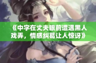 《中字在丈夫眼前遭遇黑人戏弄，情感纠葛让人惊讶》