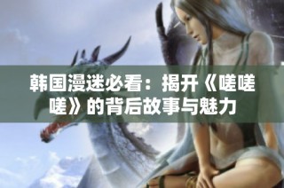 韩国漫迷必看：揭开《嗟嗟嗟》的背后故事与魅力