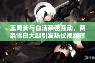 王局长与白洁亲密互动，两条雪白大腿引发热议视频曝光