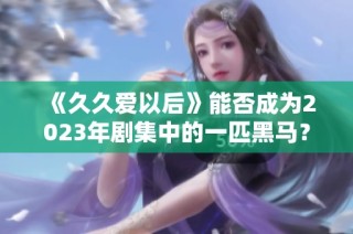 《久久爱以后》能否成为2023年剧集中的一匹黑马？