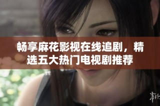 畅享麻花影视在线追剧,精选五大热门电视剧推荐