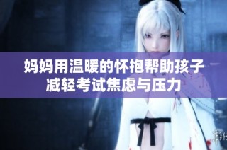 妈妈用温暖的怀抱帮助孩子减轻考试焦虑与压力