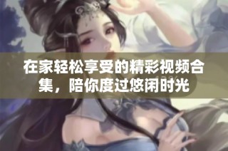 在家轻松享受的精彩视频合集，陪你度过悠闲时光