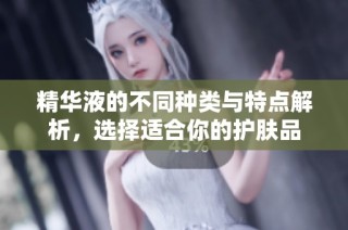 精华液的不同种类与特点解析，选择适合你的护肤品