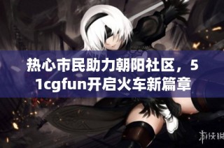 热心市民助力朝阳社区,51cgfun开启火车新篇章