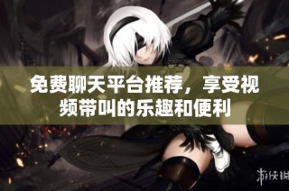 免费聊天平台推荐，享受视频带叫的乐趣和便利
