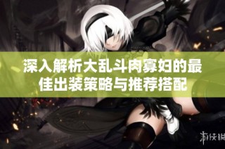 深入解析大乱斗肉寡妇的最佳出装策略与推荐搭配